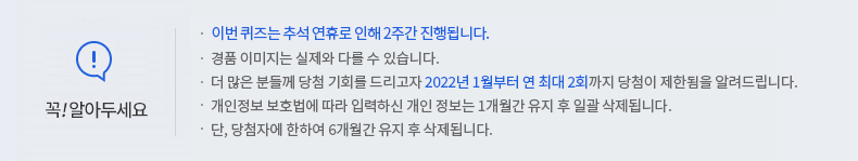 꼭 알아두세요! -이번 퀴즈는 추석연휴로 인해 2주간 진행됩니다. -경품 이미지는 실제와 다를 수 있습니다. -더 많은 분들께 당첨 기회를 드리고자 2022년 1월부터 연 최대 2회까지 당첨이 제한됨을 알려드립니다. -개인정보 보호법에 따라 입력하신 개인정보는 1개월간 유지 후 일괄 삭제됩니다. -단, 당첨자에 한하여 6개월간 유지 후 삭제됩니다.