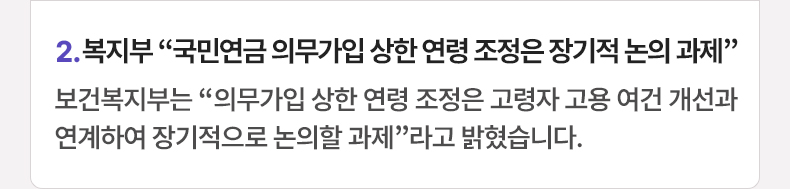 2. 복지부 “국민연금 의무가입 상한 연령 조정은 장기적 논의 과제” 보건복지부는 “의무가입 상한 연령 조정은 고령자 고용 여건 개선과 연계하여 장기적으로 논의할 과제”라고 밝혔습니다.