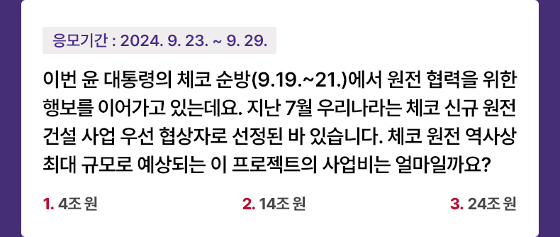 응모기간 2024.9.23 ~ 2024.9.29 이번 윤 대통령의 체코 순방(9.19.~21.)에서 원전 협력을 위한 행보를 이어가고 있는데요. 지난 7월 우리나라는 체코 신규 원전 건설 사업 우선 협상자로 선정된 바 있습니다. 체코 원전 역사상 최대 규모로 예상되는 이 프로젝트의 사업비는 얼마일까요? 1) 4조 원    2) 14조 원   3) 24조 원