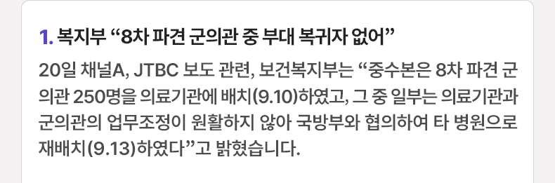 1. 복지부 “8차 파견 군의관 중 부대 복귀자 없어” 20일 채널A, JTBC 보도 관련, 보건복지부는 “중수본은 8차 파견 군의관 250명을 의료기관에 배치(9.10)하였고, 그 중 일부는 의료기관과 군의관의 업무조정이 원활하지 않아 국방부와 협의하여 타 병원으로 재배치(9.13)하였다”고 밝혔습니다.