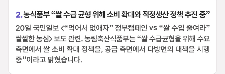 2. 농식품부 “쌀 수급 균형 위해 소비 확대와 적정생산 정책 추진 중” 20일 국민일보 <“먹어서 없애자” 정부캠페인 vs “쌀 수입 줄여라” 쌀쌀한 농심> 보도 관련, 농림축산식품부는 “쌀 수급균형을 위해 수요 측면에서 쌀 소비 확대 정책을, 공급 측면에서 다방면의 대책을 시행 중”이라고 밝혔습니다.