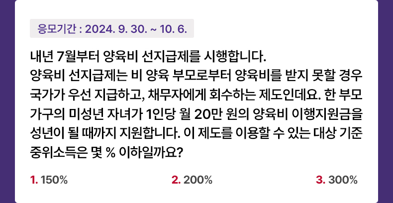 응모기간 2024.9.30 ~ 2024.10.6 내년 7월부터 양육비 선지급제를 시행합니다. 양육비 선지급제는 비 양육 부모로부터 양육비를 받지 못할 경우 국가가 우선 지급하고, 채무자에게 회수하는 제도인데요. 한 부모 가구의 미성년 자녀가 1인당 월 20만 원의 양육비 이행지원금을 성년이 될 때까지 지원합니다. 이 제도를 이용할 수 있는 대상 기준 중위소득은 몇 % 이하일까요? 1. 150% 2. 200% 3. 300%