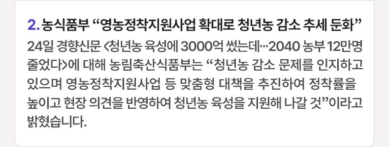 2. 농식품부 “영농정착지원사업 확대로 청년농 감소 추세 둔화” 24일 경향신문 <청년농 육성에 3000억 썼는데...2040 농부 12만명 줄었다>에 대해 농림축산식품부는 “청년농 감소 문제를 인지하고 있으며 영농정착지원사업 등 맞춤형 대책을 추진하여 정착률을 높이고 현장 의견을 반영하여 청년농 육성을 지원해 나갈 것”이라고 밝혔습니다.