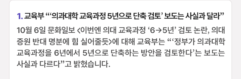 1. 교육부 “‘의과대학 교육과정 5년으로 단축 검토’ 보도는 사실과 달라” 10월 6일 문화일보 <이번엔 의대 교육과정 ‘6→5년’ 검토 논란, 의대 증원 반대 명분에 힘 실어줄듯>에 대해 교육부는 “‘정부가 의과대학 교육과정을 6년에서 5년으로 단축하는 방안을 검토한다’는 보도는 사실과 다르다”고 밝혔습니다.