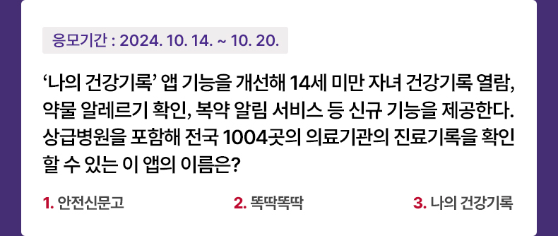 응모기간 2024.10.14 ~ 2024.10.120 ‘나의 건강기록’ 앱 기능을 개선해 14세 미만 자녀 건강기록 열람, 약물 알레르기 확인, 복약 알림 서비스 등 신규 기능을 제공한다. 상급병원을 포함해 전국 1004곳의 의료기관의 진료기록을 확인할 수 있는 이 앱의 이름은? - 1.안전신문고 2.똑딱똑딱 3. 나의 건강기록