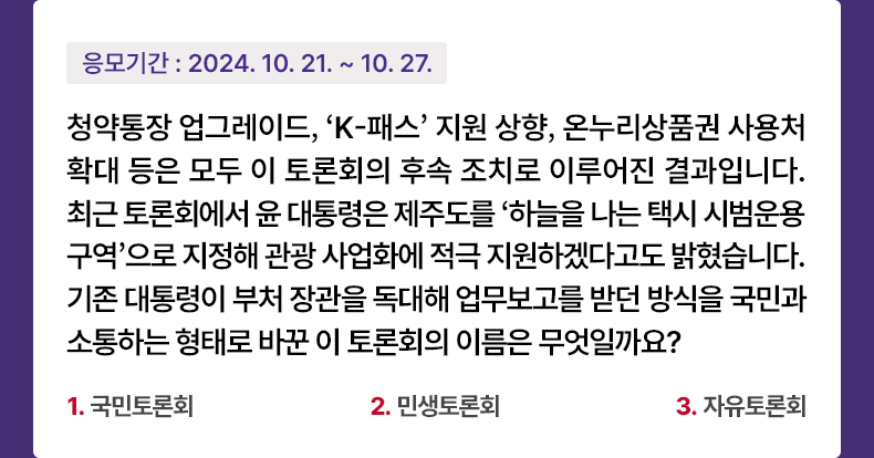 응모기간 2024.10.21 ~ 2024.10.27 청약통장 업그레이드,‘K-패스’ 지원 상향, 온누리상품권 사용처 확대 등은 모두 이 토론회의 후속 조치로 이루어진 결과입니다. 최근 토론회에서 윤 대통령은 제주도를 ‘하늘을 나는 택시 시범운용 구역’으로 지정해 관광 사업화에 적극 지원하겠다고도 밝혔습니다. 기존 대통령이 부처 장관을 독대해 업무보고를 받던 방식을 국민과 소통하는 형태로 바꾼 이 토론회의 이름은 무엇일까요? 1. 국민토론회 2. 민생토론회 3. 자유토론회