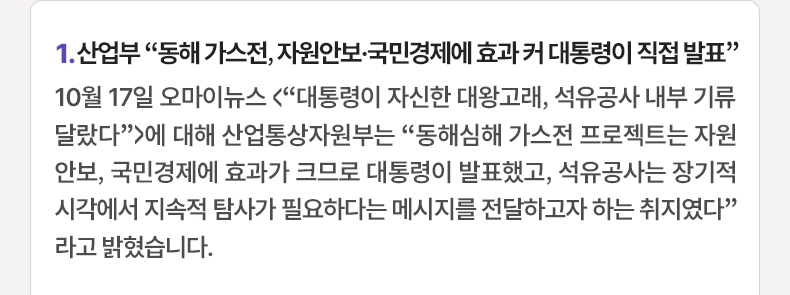 1. 산업부 “동해 가스전, 자원안보·국민경제에 효과 커 대통령이 직접 발표” 10월 17일 오마이뉴스 <“대통령이 자신한 대왕고래, 석유공사 내부 기류 달랐다”>에 대해 산업통상자원부는 “동해심해 가스전 프로젝트는 자원안보, 국민경제에 효과가 크므로 대통령이 발표했고, 석유공사는 장기적 시각에서 지속적 탐사가 필요하다는 메시지를 전달하고자 하는 취지였다”라고 밝혔습니다.