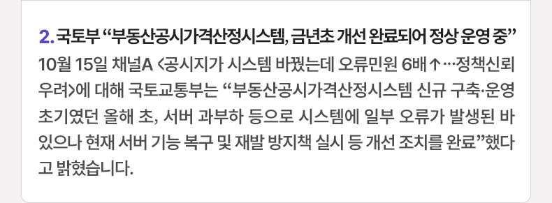 2. 국토부 “부동산공시가격산정시스템, 금년초 개선 완료되어 정상 운영 중” 10월 15일 채널A <공시지가 시스템 바꿨는데 오류민원 6배↑...정책신뢰 우려>에 대해 국토교통부는 “부동산공시가격산정시스템 신규 구축·운영 초기였던 올해 초, 서버 과부하 등으로 시스템에 일부 오류가 발생된 바 있으나 현재 서버 기능 복구 및 재발 방지책 실시 등 개선 조치를 완료”했다고 밝혔습니다.