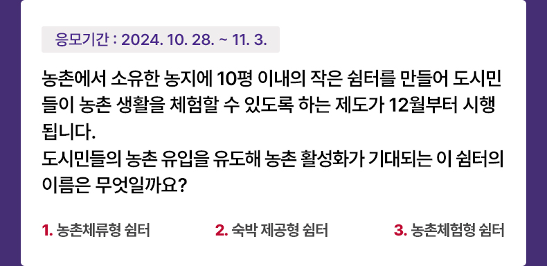 응모기간 2024.10.28 ~ 2024.11.3 농촌에서 소유한 농지에 10평 이내의 작은 쉼터를 만들어 도시민들이 농촌 생활을 체험할 수 있도록 하는 제도가 12월부터 시행됩니다. 도시민들의 농촌 유입을 유도해 농촌 활성화가 기대되는 이 쉼터의 이름은 무엇일까요? 1. 농촌체류형 쉼터 2. 숙박 제공형 쉼터 3. 농촌체험형 쉼터