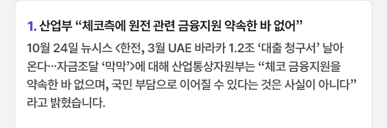 산업부 “체코측에 원전 관련 금융지원 약속한 바 없어” - 10월 24일 뉴시스 <한전, 3월 UAE 바라카 1.2조 ‘대출 청구서’ 날아온다...자금조달 ‘막막’>에 대해 산업통상자원부는 “체코 금융지원을 약속한 바 없으며, 국민 부담으로 이어질 수 있다는 것은 사실이 아니다”라고 밝혔습니다.