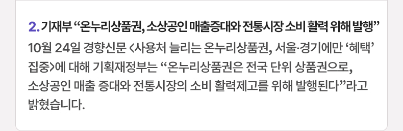 기재부 “온누리상품권, 소상공인 매출증대와 전통시장 소비 활력 위해 발행” - 10월 24일 경향신문 <사용처 늘리는 온누리상품권, 서울·경기에만 ‘혜택’ 집중>에 대해 기획재정부는 “온누리상품권은 전국 단위 상품권으로, 소상공인 매출 증대와 전통시장의 소비 활력제고를 위해 발행된다”라고 밝혔습니다.