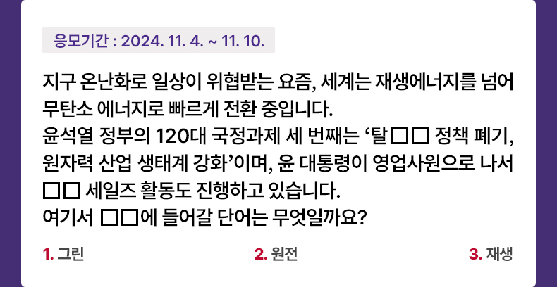 응모기간 2024.11.4 ~ 2024.11.10 지구 온난화로 일상이 위협받는 요즘, 세계는 재생에너지를 넘어 무탄소 에너지로 빠르게 전환 중입니다. 윤석열 정부의 120대 국정과제 세 번째는 ‘탈□□ 정책 폐기, 원자력 산업 생태계 강화’이며, 윤 대통령이 영업사원으로 나서 □□세일즈 활동도 진행하고 있습니다. 여기서 □□에 들어갈 단어는 무엇일까요?