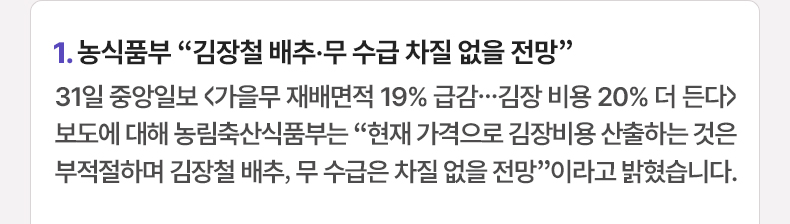 1. 농식품부 “김장철 배추·무 수급 차질 없을 전망” 31일 중앙일보 〈가을무 재배면적 19% 급감…김장 비용 20% 더 든다〉보도에 대해 농림축산식품부는 “현재 가격으로 김장비용 산출하는 것은 부적절하며 김장철 배추, 무 수급은 차질 없을 전망”이라고 밝혔습니다.