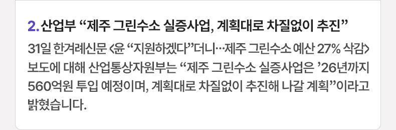 2. 산업부 “제주 그린수소 실증사업, 계획대로 차질없이 추진”  31일 한겨례신문 〈윤 “지원하겠다”더니...제주 그린수소 예산 27% 삭감〉 보도에 대해 산업통상자원부는 “제주 그린수소 실증사업은 ’26년까지 560억원 투입 예정이며, 계획대로 차질없이 추진해 나갈 계획”이라고 밝혔습니다.