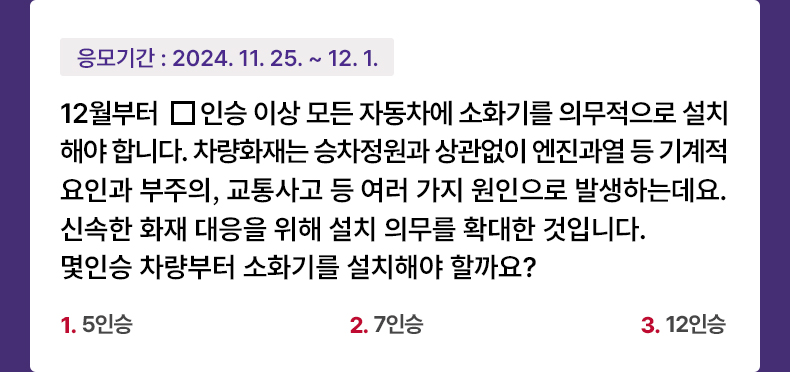 응모기간 2024.11.25 ~ 2024.12.1 12월부터 □인승 이상 모든 자동차에 소화기를 의무적으로 설치해야 합니다. 차량화재는 승차정원과 상관없이 엔진과열 등 기계적 요인과 부주의, 교통사고 등 여러 가지 원인으로 발생하는데요. 신속한 화재 대응을 위해 설치 의무를 확대한 것입니다. 몇인승 차량부터 소화기를 설치해야 할까요? 1) 5인승  2) 7인승  3) 12인승