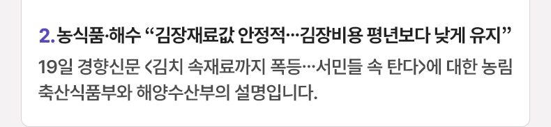 2. 농식품·해수 “김장재료값 안정적…김장비용 평년보다 낮게 유지” 19일 경향신문 <김치 속재료까지 폭등…서민들 속 탄다>에 대한 농림축산식품부와 해양수산부의 설명입니다.