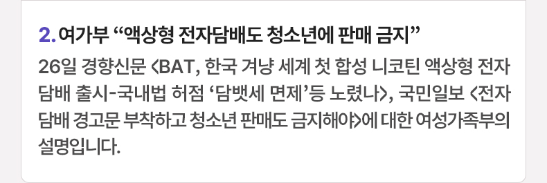 여가부 “액상형 전자담배도 청소년에 판매 금지” - 26일 경향신문 <BAT, 한국 겨냥 세계 첫 합성 니코틴 액상형 전자담배 출시-국내법 허점 ‘담뱃세 면제’등 노렸나>, 국민일보 <전자담배 경고문 부착하고 청소년 판매도 금지해야>에 대한 여성가족부의 설명입니다.