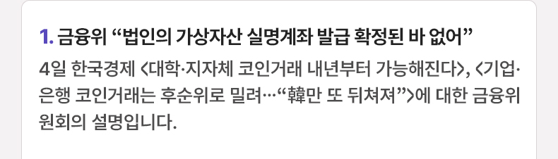 1. 금융위 “법인의 가상자산 실명계좌 발급 확정된 바 없어”  4일 한국경제 <대학·지자체 코인거래 내년부터 가능해진다>, <기업·은행 코인거래는 후순위로 밀려…“韓만 또 뒤쳐져”>에 대한 금융위원회의 설명입니다.