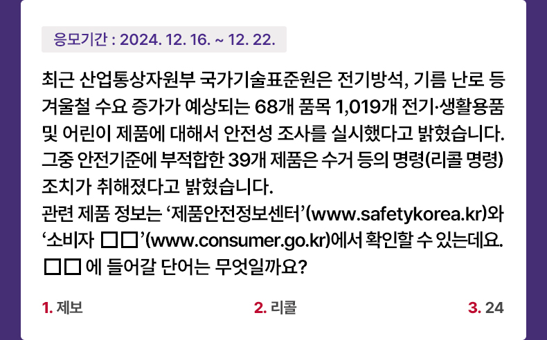 응모기간 2024.12.16 ~ 2024.12.22 최근 산업통상자원부 국가기술표준원은 전기방석, 기름 난로 등 겨울철 수요 증가가 예상되는 68개 품목 1,019개 전기·생활용품 및 어린이 제품에 대해서 안전성 조사를 실시했다고 밝혔습니다. 그중 안전기준에 부적합한 39개 제품은 수거 등의 명령(리콜 명령) 조치가 취해졌다고 밝혔습니다. 관련 제품 정보는 ‘제품안전정보센터’ (www.safetykorea.kr)와 ‘소비자 □□’ (www.consumer.go.kr)에서 확인할 수 있는데요. □□에 들어갈 단어는 무엇일까요? 1. 제보 2. 리콜 3. 24