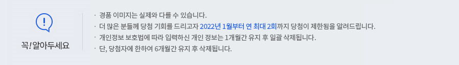 꼭 알아두세요! -경품 이미지는 실제와 다를 수 있습니다. -더 많은 분들께 당첨 기회를 드리고자 2022년 1월부터 연 최대 2회까지 당첨이 제한됨을 알려드립니다. -개인정보 보호법에 따라 입력하신 개인정보는 1개월간 유지 후 일괄 삭제됩니다. -단, 당첨자에 한하여 6개월간 유지 후 삭제됩니다.