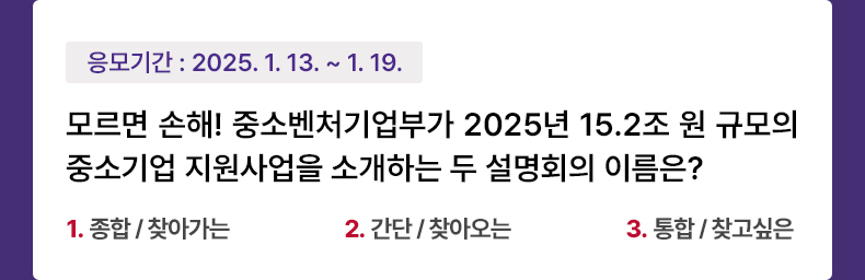 응모기간 2025.1.13 ~ 2025.1.19 중소벤처기업부는 소상공인·중소기업의 경영안정과 혁신성장을 뒷받침하기 위해 13개 지방 중소벤처기업청과 올해 중소기업 지원 사업에 대한 ‘□□ 설명회’ 및 정책대상별 ‘□□□□ 설명회’를 2월까지 200회 이상 개최합니다. 빈칸에 들어갈 단어를 순서대로 나열한 것은 무엇일까요? 1.종합 / 찾아가는 2.간단 / 찾아오는 3.통합 / 찾고싶은