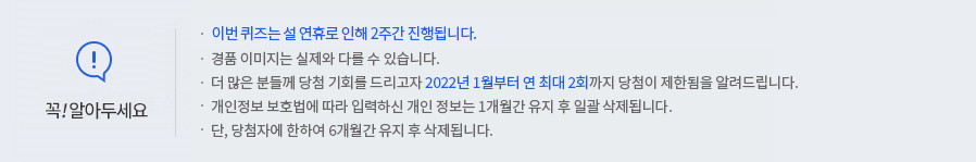 꼭 알아두세요! -이번 퀴즈는 설 연휴로 인해 2주간 진행됩니다. -경품 이미지는 실제와 다를 수 있습니다. -더 많은 분들께 당첨 기회를 드리고자 2022년 1월부터 연 최대 2회까지 당첨이 제한됨을 알려드립니다. -개인정보 보호법에 따라 입력하신 개인정보는 1개월간 유지 후 일괄 삭제됩니다. -단, 당첨자에 한하여 6개월간 유지 후 삭제됩니다.