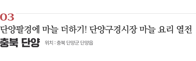 03 단양팔경에 마늘 더하기! 단양구경시장 마늘 요리 열전 / 위치 : 충북 단양군 단양읍 / 자세히보기