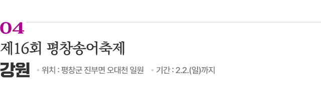 04 제16회 평창송어축제 / 위치: 강원 평창군 진부면 오대천 일원 / 기간: 2.2.(일)까지 / 자세히보기