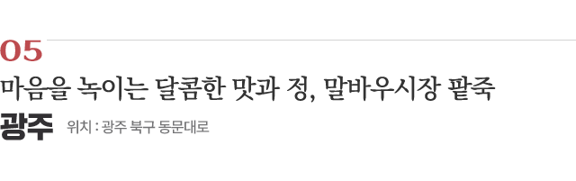 05 마음을 녹이는 달콤한 맛과 정, 말바우시장 팥죽 / 위치 : 광주 북구 동문대로 / 자세히보기