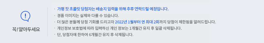 꼭 알아두세요! -가평 잣 코콜릿 당첨자는 배송지 입력을 위해 추후 연락드릴 예정입니다. -경품 이미지는 실제와 다를 수 있습니다. -더 많은 분들께 당첨 기회를 드리고자 2022년 1월부터 연 최대 2회까지 당첨이 제한됨을 알려드립니다. -개인정보 보호법에 따라 입력하신 개인정보는 1개월간 유지 후 일괄 삭제됩니다. -단, 당첨자에 한하여 6개월간 유지 후 삭제됩니다.